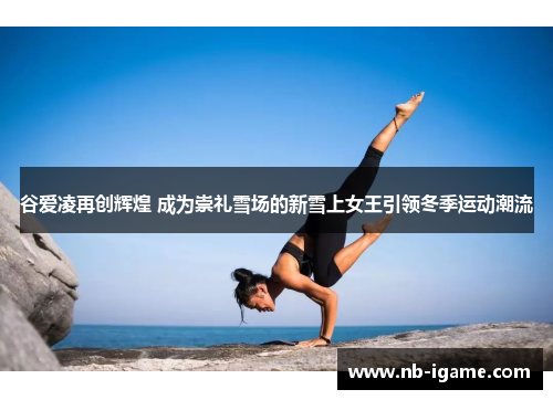 谷爱凌再创辉煌 成为崇礼雪场的新雪上女王引领冬季运动潮流