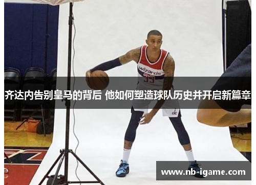 齐达内告别皇马的背后 他如何塑造球队历史并开启新篇章