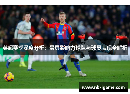 英超赛季深度分析:最具影响力球队与球员表现全解析 英超赛季深度分析:最具影响力球队与球员表现全解析
