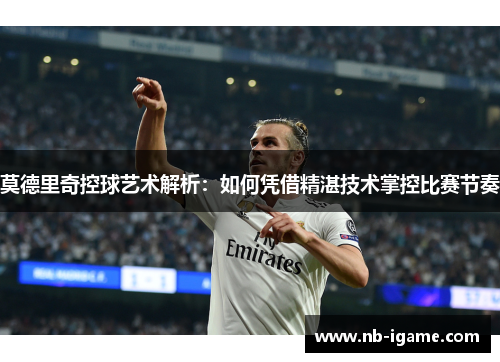 莫德里奇控球艺术解析：如何凭借精湛技术掌控比赛节奏