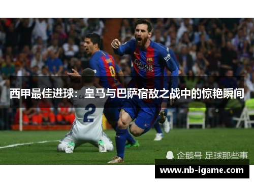 西甲最佳进球:皇马与巴萨宿敌之战中的惊艳瞬间 西甲最佳进球:皇马与巴萨宿敌之战中的惊艳瞬间