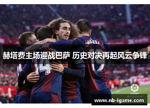 赫塔费主场迎战巴萨 历史对决再起风云争锋 赫塔费主场迎战巴萨 历史对决再起风云争锋