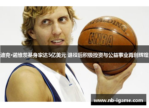 迪克·诺维茨基身家达5亿美元 退役后积极投资与公益事业再创辉煌