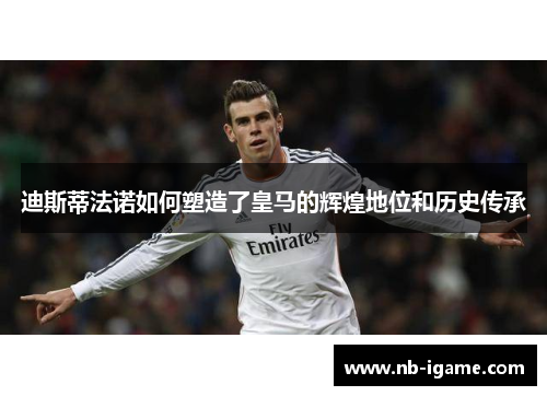 迪斯蒂法诺如何塑造了皇马的辉煌地位和历史传承