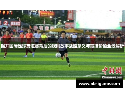 揭开国际足球友谊赛背后的规则故事战略意义与竞技价值全景解析 揭开国际足球友谊赛背后的规则故事战略意义与竞技价值全景解析