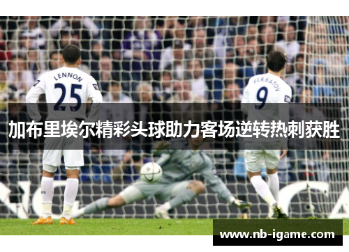 加布里埃尔精彩头球助力客场逆转热刺获胜 加布里埃尔精彩头球助力客场逆转热刺获胜
