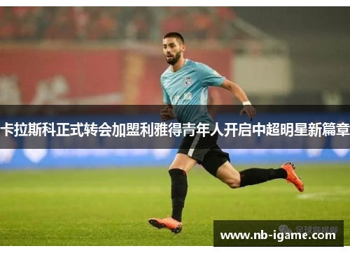 卡拉斯科正式转会加盟利雅得青年人开启中超明星新篇章