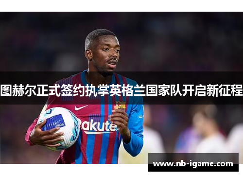 图赫尔正式签约执掌英格兰国家队开启新征程 图赫尔正式签约执掌英格兰国家队开启新征程