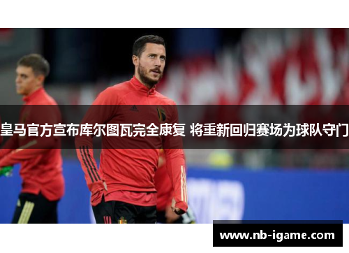 皇马官方宣布库尔图瓦完全康复 将重新回归赛场为球队守门