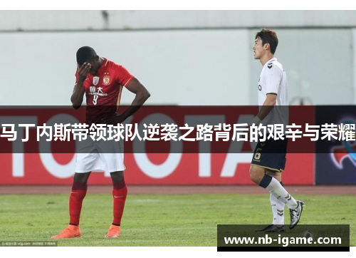 马丁内斯带领球队逆袭之路背后的艰辛与荣耀