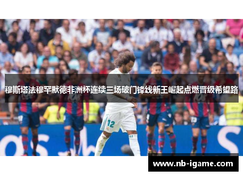 穆斯塔法穆罕默德非洲杯连续三场破门锋线新王崛起点燃晋级希望路 穆斯塔法穆罕默德非洲杯连续三场破门锋线新王崛起点燃晋级希望路