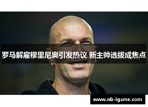 罗马解雇穆里尼奥引发热议 新主帅选拔成焦点 罗马解雇穆里尼奥引发热议 新主帅选拔成焦点